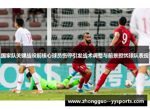 国家队关键战役前核心球员伤停引发战术调整与前景担忧球队表现
