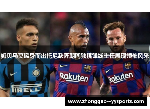 姆贝乌莫挺身而出托尼缺阵期间独挑锋线重任展现领袖风采 姆贝乌莫挺身而出托尼缺阵期间独挑锋线重任展现领袖风采