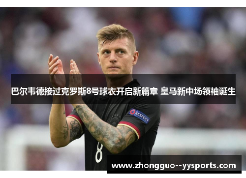 巴尔韦德接过克罗斯8号球衣开启新篇章 皇马新中场领袖诞生 巴尔韦德接过克罗斯8号球衣开启新篇章 皇马新中场领袖诞生