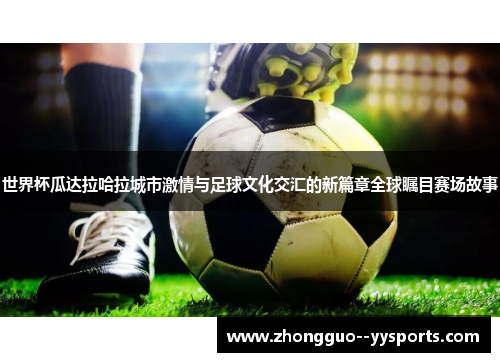 世界杯瓜达拉哈拉城市激情与足球文化交汇的新篇章全球瞩目赛场故事 世界杯瓜达拉哈拉城市激情与足球文化交汇的新篇章全球瞩目赛场故事