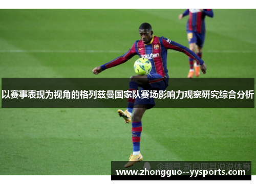 以赛事表现为视角的格列兹曼国家队赛场影响力观察研究综合分析 以赛事表现为视角的格列兹曼国家队赛场影响力观察研究综合分析