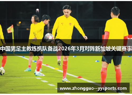 中国男足主教练携队备战2026年3月对阵新加坡关键赛事 中国男足主教练携队备战2026年3月对阵新加坡关键赛事